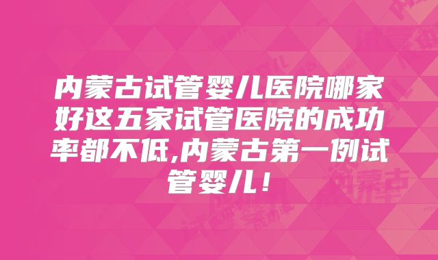 内蒙古试管婴儿医院哪家好这五家试管医院的成功率都不低,内蒙古第一例试管婴儿！