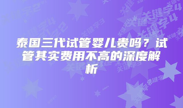 泰国三代试管婴儿贵吗？试管其实费用不高的深度解析