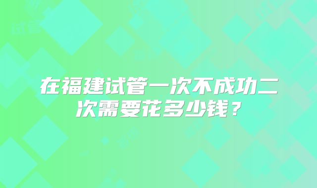 在福建试管一次不成功二次需要花多少钱？