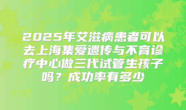 2025年艾滋病患者可以去上海集爱遗传与不育诊疗中心做三代试管生孩子吗?成功率有多少