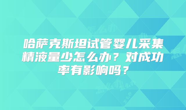 哈萨克斯坦试管婴儿采集精液量少怎么办？对成功率有影响吗？