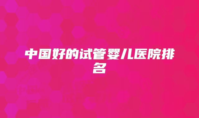 中国好的试管婴儿医院排名