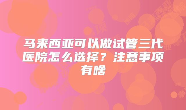 马来西亚可以做试管三代医院怎么选择？注意事项有啥