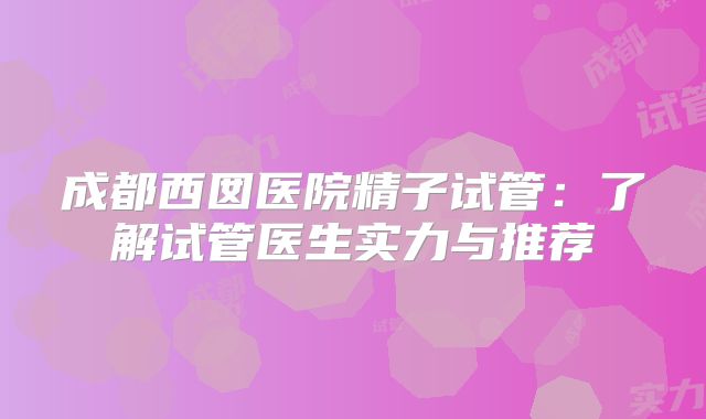 成都西囡医院精子试管：了解试管医生实力与推荐