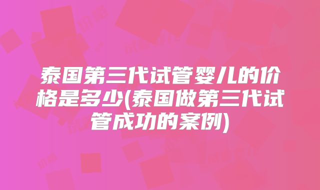泰国第三代试管婴儿的价格是多少(泰国做第三代试管成功的案例)