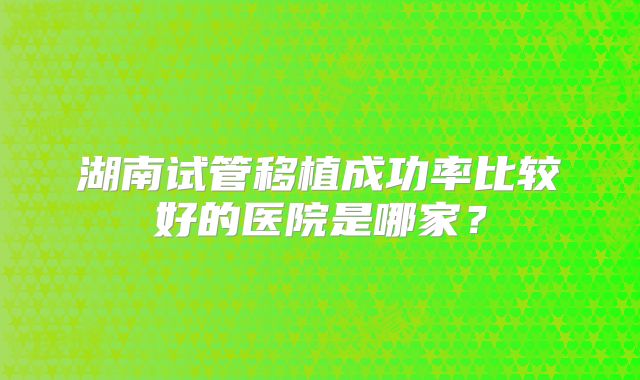 湖南试管移植成功率比较好的医院是哪家?