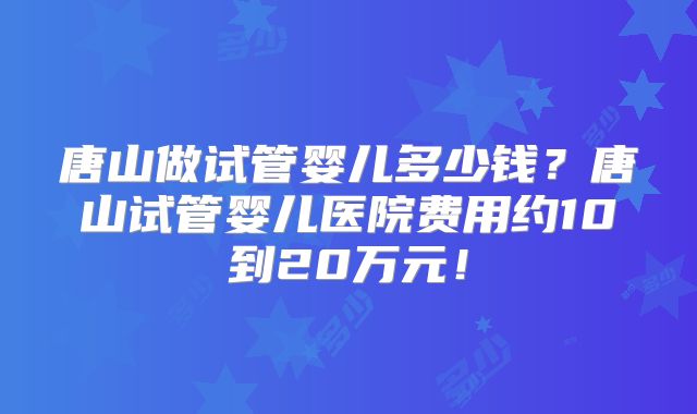 唐山做试管婴儿多少钱？唐山试管婴儿医院费用约10到20万元！