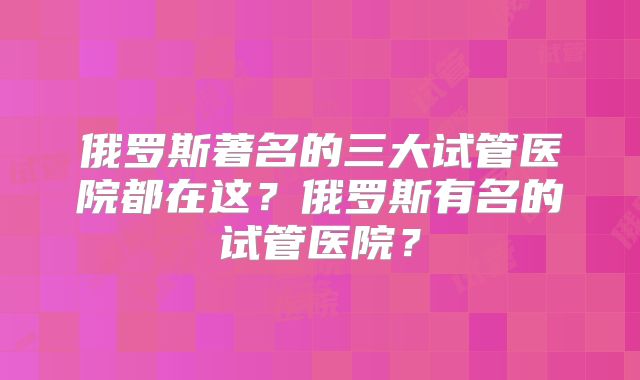 俄罗斯著名的三大试管医院都在这？俄罗斯有名的试管医院？