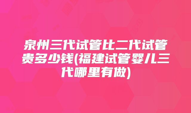 泉州三代试管比二代试管贵多少钱(福建试管婴儿三代哪里有做)