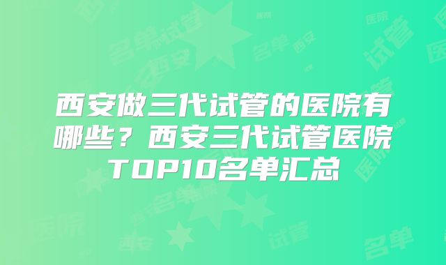 西安做三代试管的医院有哪些?西安三代试管医院TOP10名单汇总