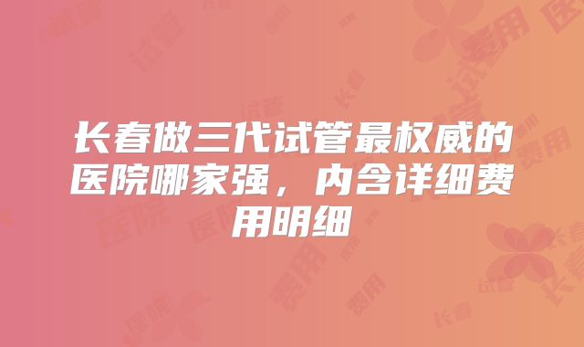 长春做三代试管最权威的医院哪家强,内含详细费用明细