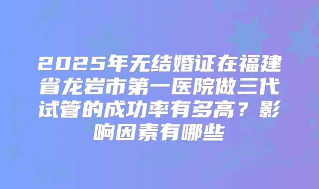 2025年无结婚证在福建省龙岩市第一医院做三代试管的成功率有多高？影响因素有哪些