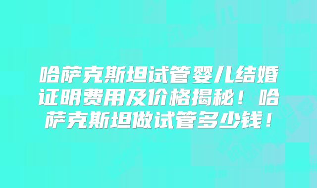 哈萨克斯坦试管婴儿结婚证明费用及价格揭秘！哈萨克斯坦做试管多少钱！