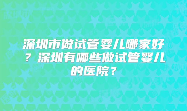 深圳市做试管婴儿哪家好？深圳有哪些做试管婴儿的医院？