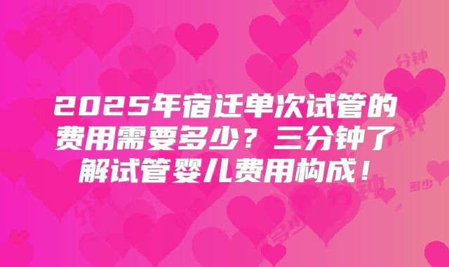 2025年宿迁单次试管的费用需要多少?三分钟了解试管婴儿费用构成!