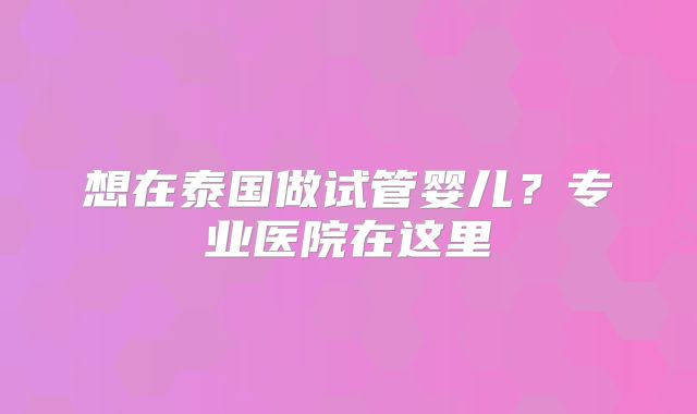 想在泰国做试管婴儿？专业医院在这里