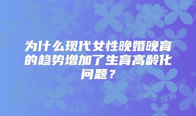 为什么现代女性晚婚晚育的趋势增加了生育高龄化问题？