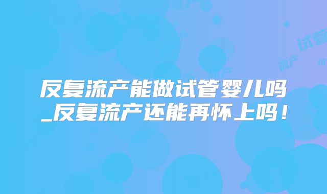 反复流产能做试管婴儿吗_反复流产还能再怀上吗！