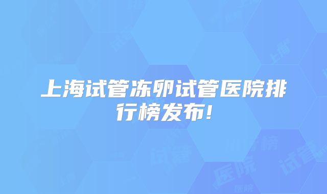 上海试管冻卵试管医院排行榜发布!