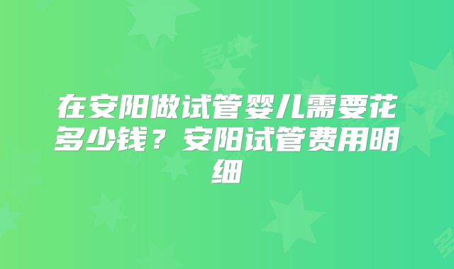 在安阳做试管婴儿需要花多少钱？安阳试管费用明细