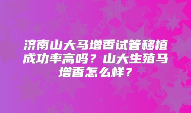 济南山大马增香试管移植成功率高吗?山大生殖马增香怎么样?