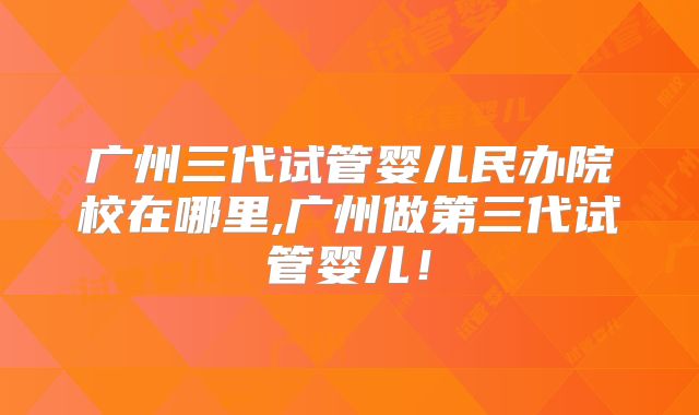 广州三代试管婴儿民办院校在哪里,广州做第三代试管婴儿！