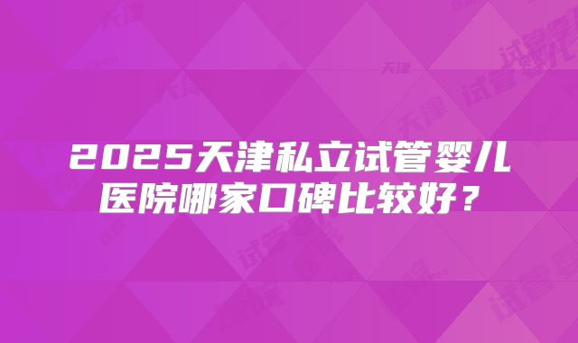 2025天津私立试管婴儿医院哪家口碑比较好？