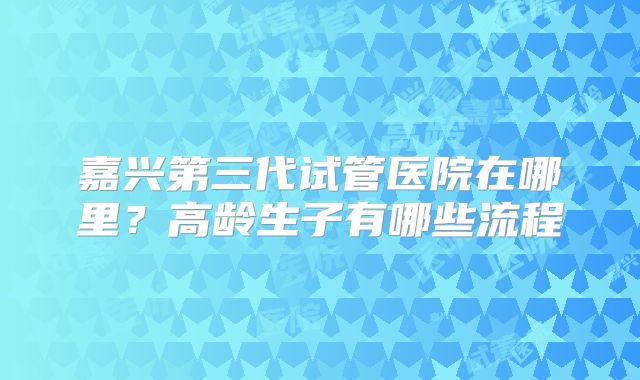 嘉兴第三代试管医院在哪里？高龄生子有哪些流程