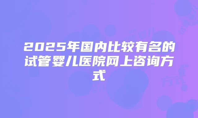 2025年国内比较有名的试管婴儿医院网上咨询方式