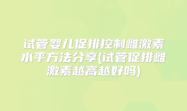 试管婴儿促排控制雌激素水平方法分享(试管促排雌激素越高越好吗)