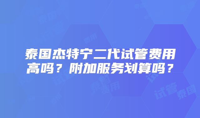 泰国杰特宁二代试管费用高吗？附加服务划算吗？
