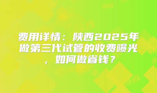 费用详情：陕西2025年做第三代试管的收费曝光，如何做省钱？