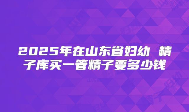 2025年在山东省妇幼 精子库买一管精子要多少钱