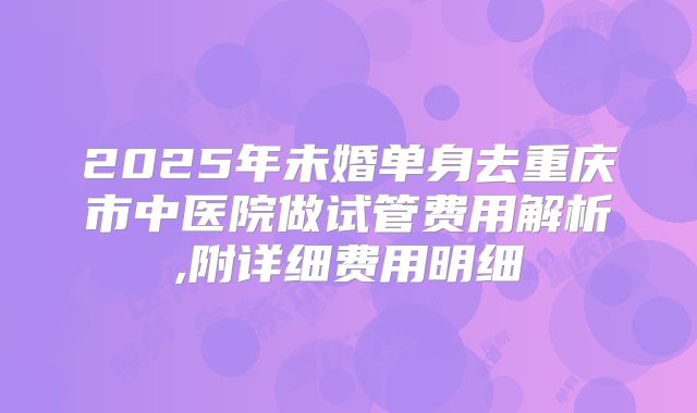 2025年未婚单身去重庆市中医院做试管费用解析,附详细费用明细