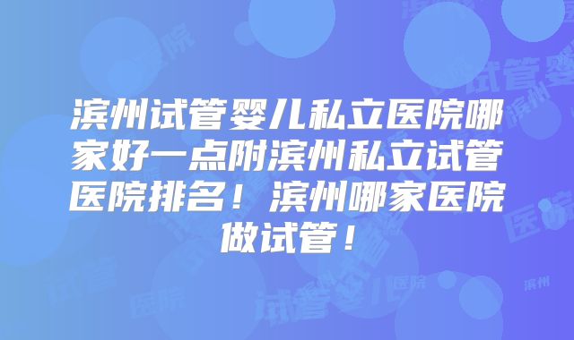 滨州试管婴儿私立医院哪家好一点附滨州私立试管医院排名!滨州哪家医院做试管!