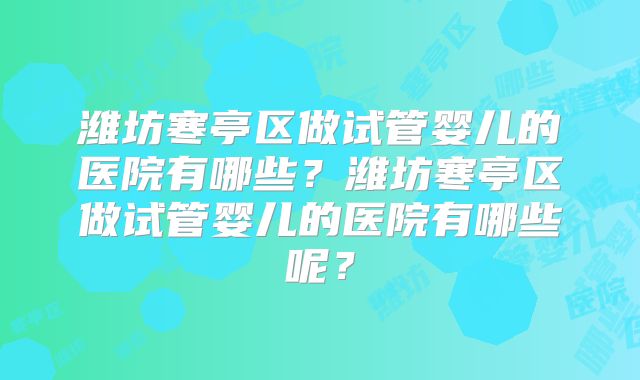 潍坊寒亭区做试管婴儿的医院有哪些？潍坊寒亭区做试管婴儿的医院有哪些呢？