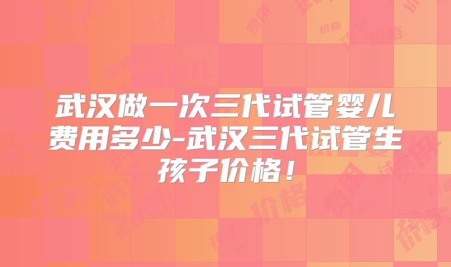 武汉做一次三代试管婴儿费用多少-武汉三代试管生孩子价格!