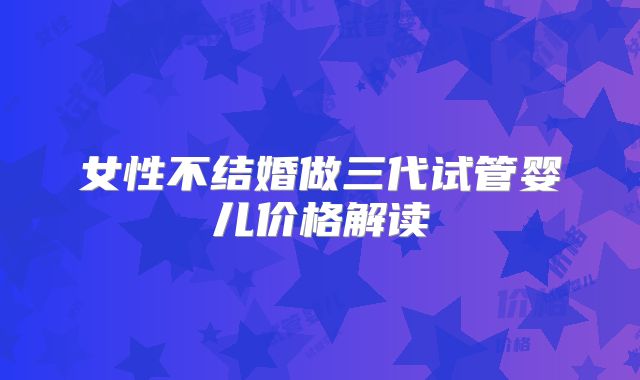 女性不结婚做三代试管婴儿价格解读