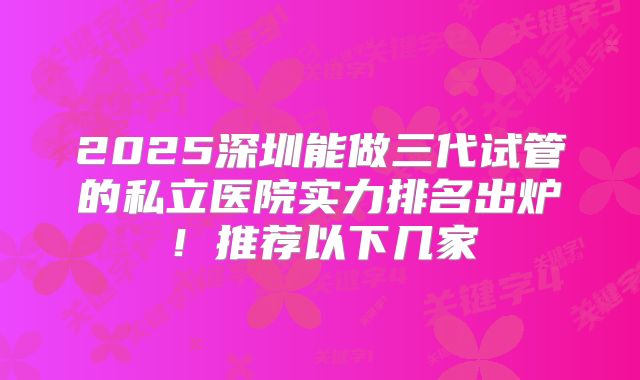 2025深圳能做三代试管的私立医院实力排名出炉！推荐以下几家