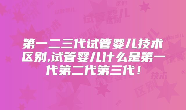 第一二三代试管婴儿技术区别,试管婴儿什么是第一代第二代第三代！