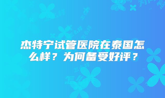 杰特宁试管医院在泰国怎么样？为何备受好评？