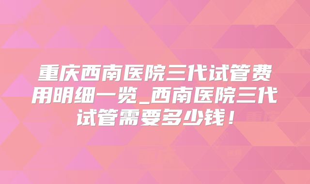 重庆西南医院三代试管费用明细一览_西南医院三代试管需要多少钱！
