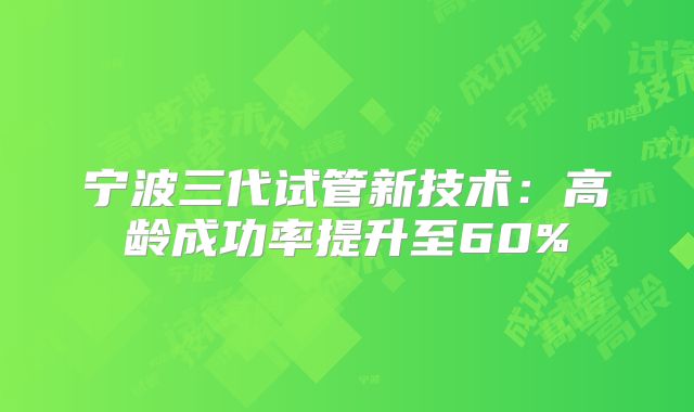 宁波三代试管新技术：高龄成功率提升至60%