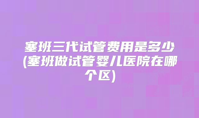 塞班三代试管费用是多少(塞班做试管婴儿医院在哪个区)