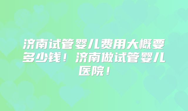济南试管婴儿费用大概要多少钱!济南做试管婴儿医院!