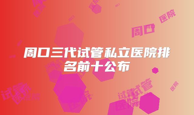 周口三代试管私立医院排名前十公布