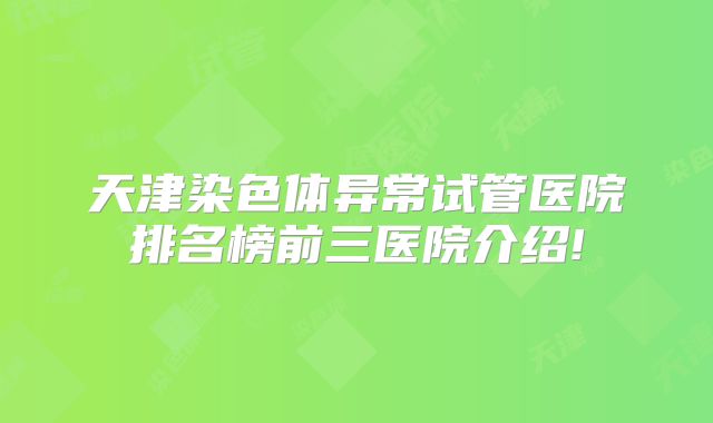 天津染色体异常试管医院排名榜前三医院介绍!