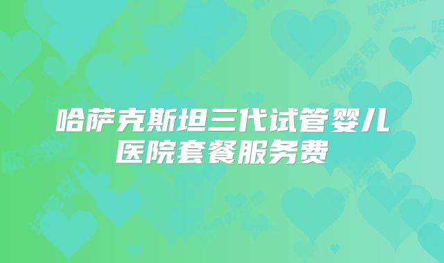 哈萨克斯坦三代试管婴儿医院套餐服务费