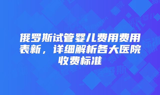 俄罗斯试管婴儿费用费用表新,详细解析各大医院收费标准