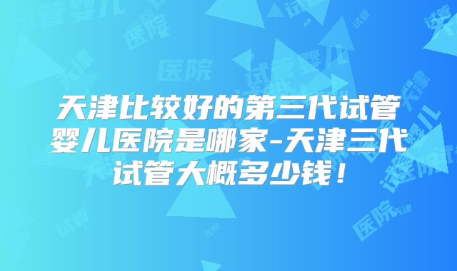 天津比较好的第三代试管婴儿医院是哪家-天津三代试管大概多少钱！